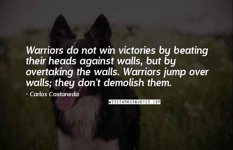 Carlos Castaneda Quotes: Warriors do not win victories by beating their heads against walls, but by overtaking the walls. Warriors jump over walls; they don't demolish them.