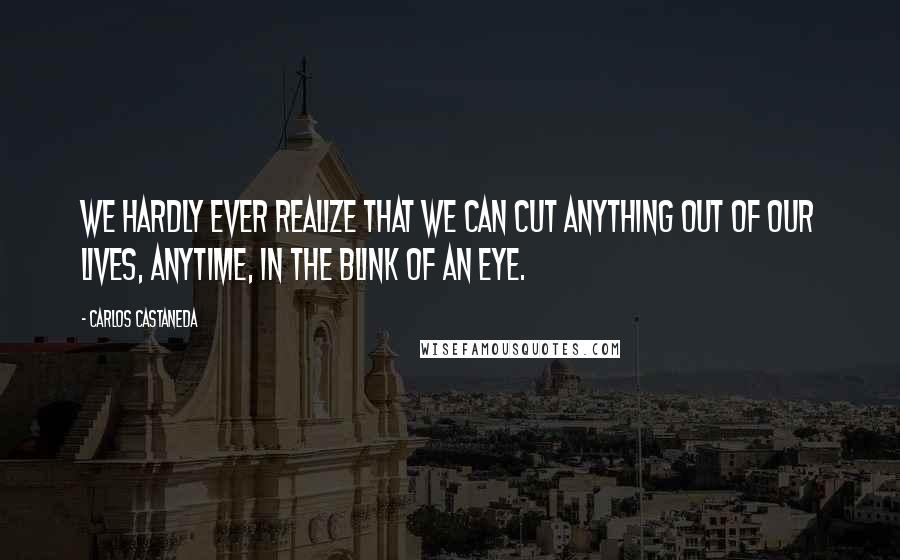 Carlos Castaneda Quotes: We hardly ever realize that we can cut anything out of our lives, anytime, in the blink of an eye.
