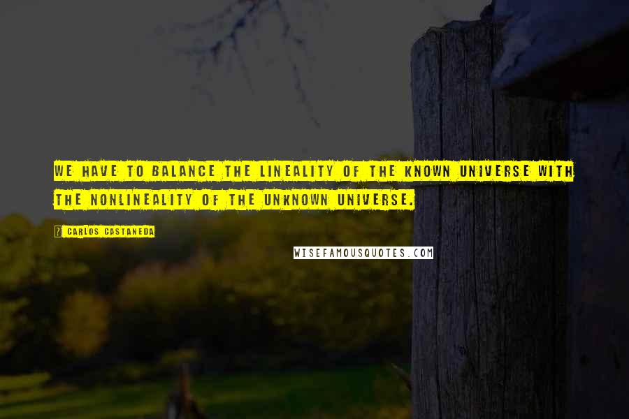 Carlos Castaneda Quotes: We have to balance the lineality of the known universe with the nonlineality of the unknown universe.