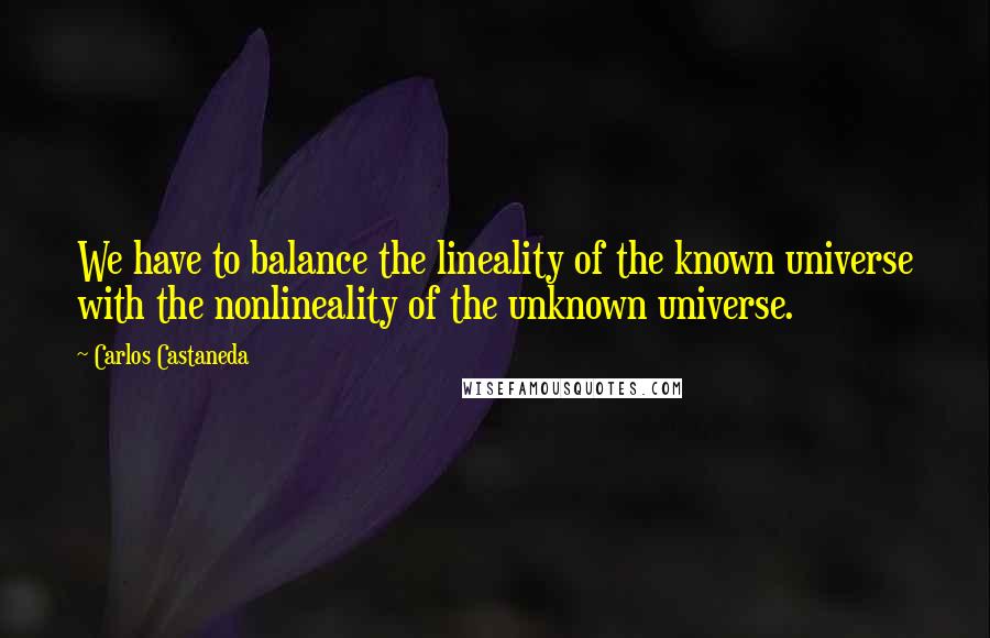 Carlos Castaneda Quotes: We have to balance the lineality of the known universe with the nonlineality of the unknown universe.
