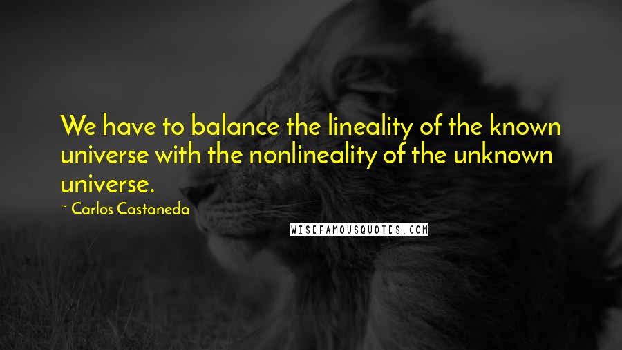 Carlos Castaneda Quotes: We have to balance the lineality of the known universe with the nonlineality of the unknown universe.