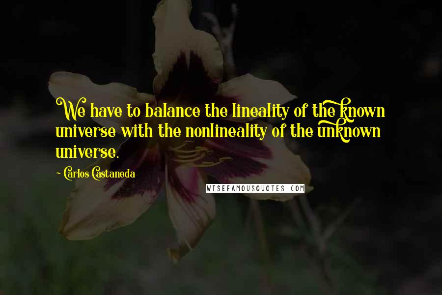 Carlos Castaneda Quotes: We have to balance the lineality of the known universe with the nonlineality of the unknown universe.