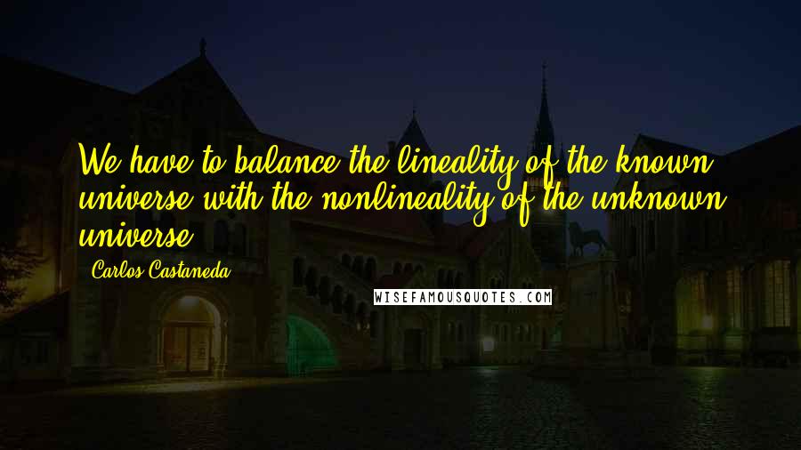 Carlos Castaneda Quotes: We have to balance the lineality of the known universe with the nonlineality of the unknown universe.