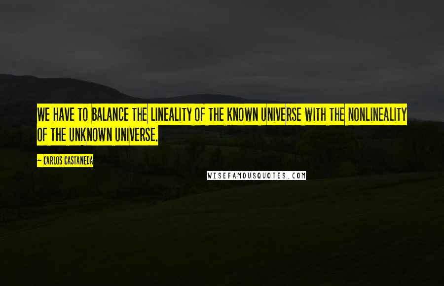 Carlos Castaneda Quotes: We have to balance the lineality of the known universe with the nonlineality of the unknown universe.