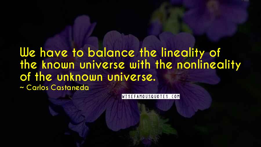 Carlos Castaneda Quotes: We have to balance the lineality of the known universe with the nonlineality of the unknown universe.