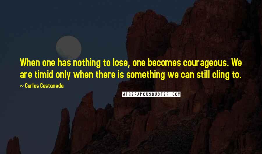 Carlos Castaneda Quotes: When one has nothing to lose, one becomes courageous. We are timid only when there is something we can still cling to.