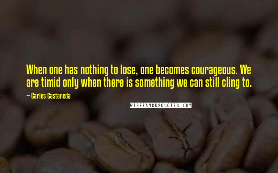 Carlos Castaneda Quotes: When one has nothing to lose, one becomes courageous. We are timid only when there is something we can still cling to.