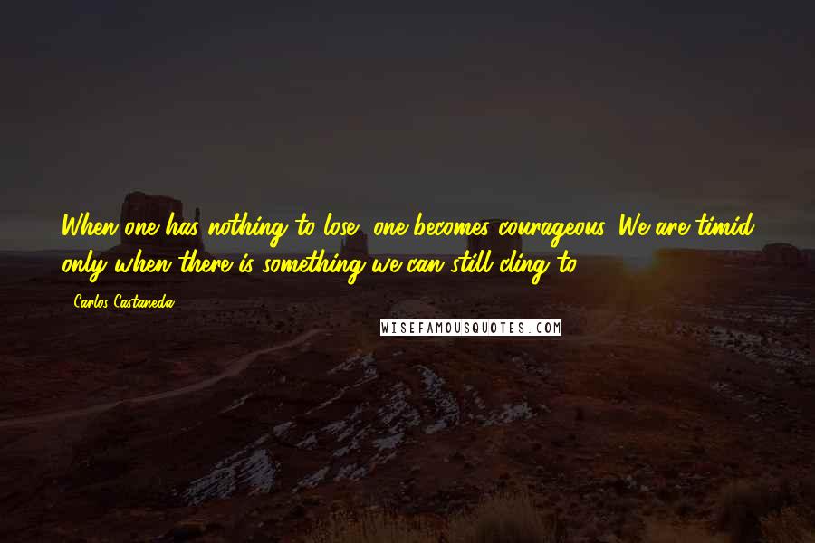 Carlos Castaneda Quotes: When one has nothing to lose, one becomes courageous. We are timid only when there is something we can still cling to.