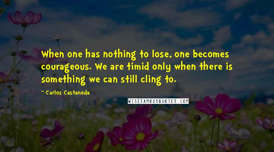 Carlos Castaneda Quotes: When one has nothing to lose, one becomes courageous. We are timid only when there is something we can still cling to.