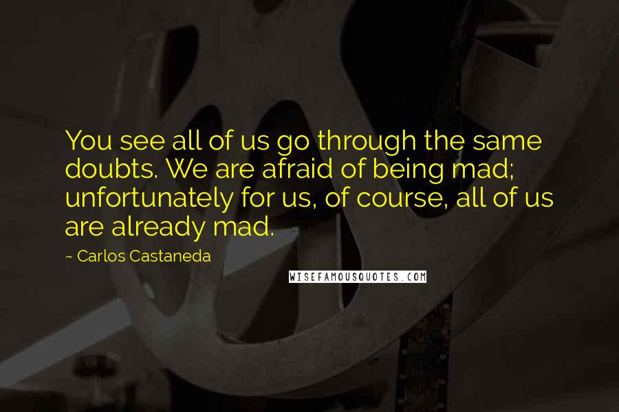 Carlos Castaneda Quotes: You see all of us go through the same doubts. We are afraid of being mad; unfortunately for us, of course, all of us are already mad.