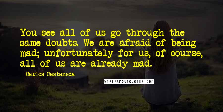 Carlos Castaneda Quotes: You see all of us go through the same doubts. We are afraid of being mad; unfortunately for us, of course, all of us are already mad.