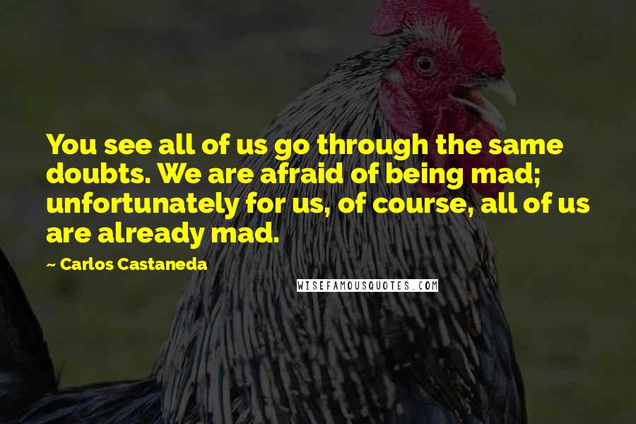 Carlos Castaneda Quotes: You see all of us go through the same doubts. We are afraid of being mad; unfortunately for us, of course, all of us are already mad.