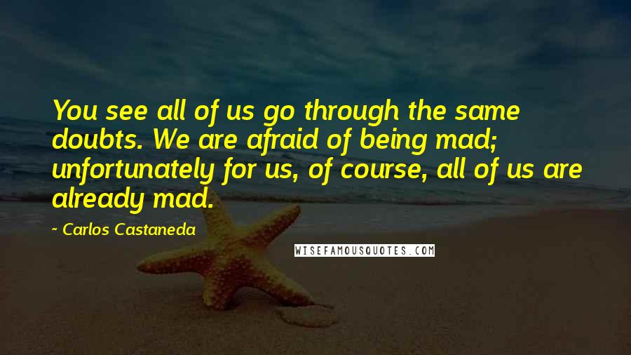 Carlos Castaneda Quotes: You see all of us go through the same doubts. We are afraid of being mad; unfortunately for us, of course, all of us are already mad.