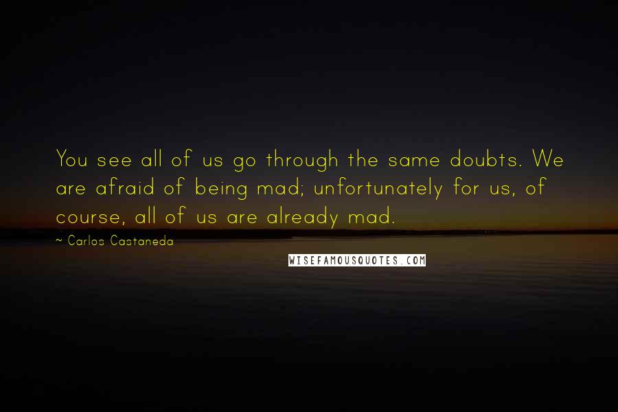 Carlos Castaneda Quotes: You see all of us go through the same doubts. We are afraid of being mad; unfortunately for us, of course, all of us are already mad.