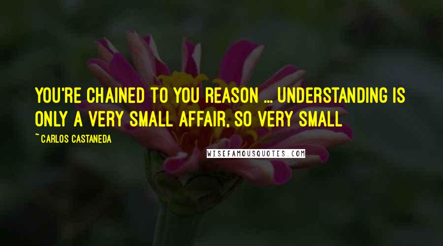 Carlos Castaneda Quotes: You're chained to you reason ... Understanding is only a very small affair, so very small