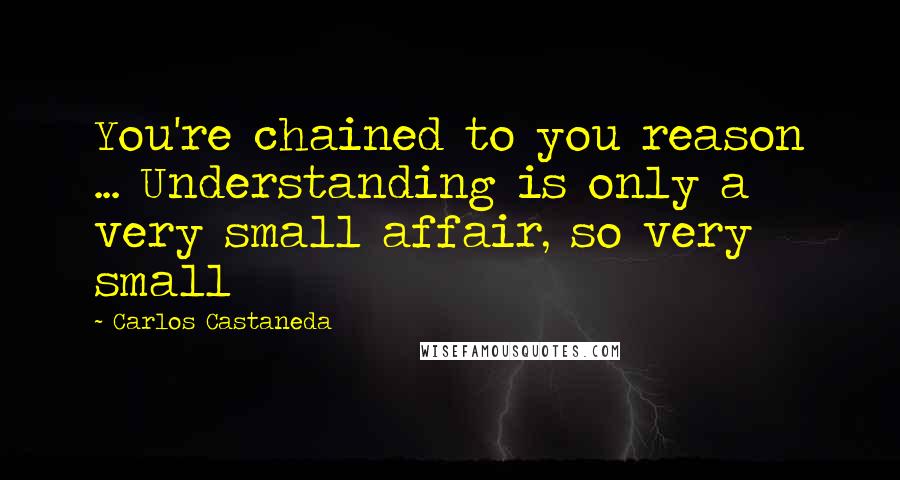 Carlos Castaneda Quotes: You're chained to you reason ... Understanding is only a very small affair, so very small