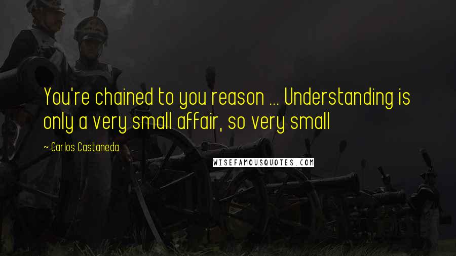 Carlos Castaneda Quotes: You're chained to you reason ... Understanding is only a very small affair, so very small