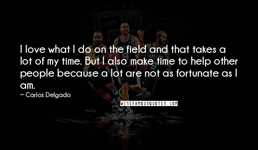 Carlos Delgado Quotes: I love what I do on the field and that takes a lot of my time. But I also make time to help other people because a lot are not as fortunate as I am.