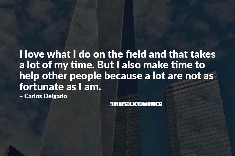 Carlos Delgado Quotes: I love what I do on the field and that takes a lot of my time. But I also make time to help other people because a lot are not as fortunate as I am.