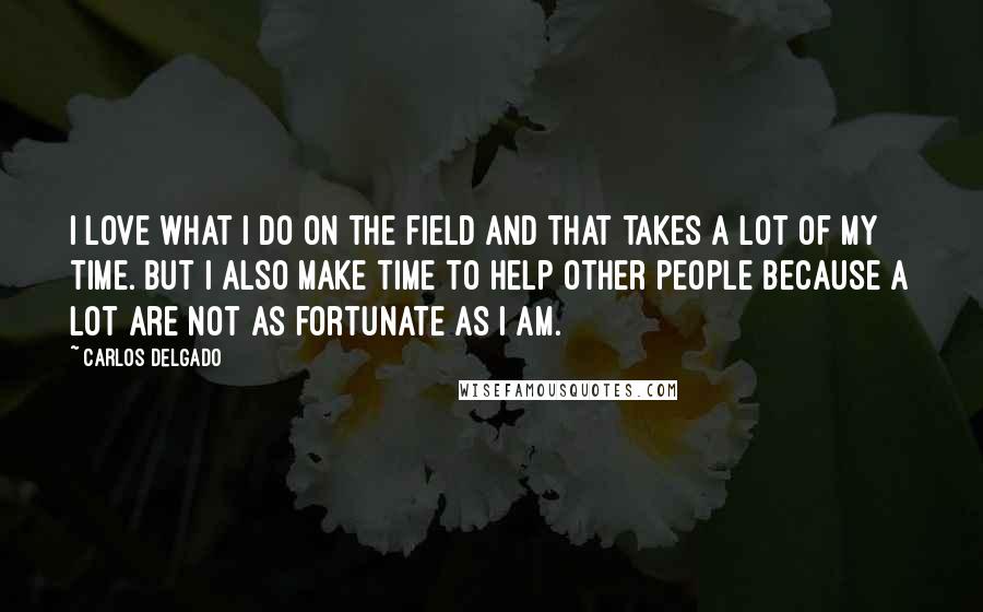 Carlos Delgado Quotes: I love what I do on the field and that takes a lot of my time. But I also make time to help other people because a lot are not as fortunate as I am.