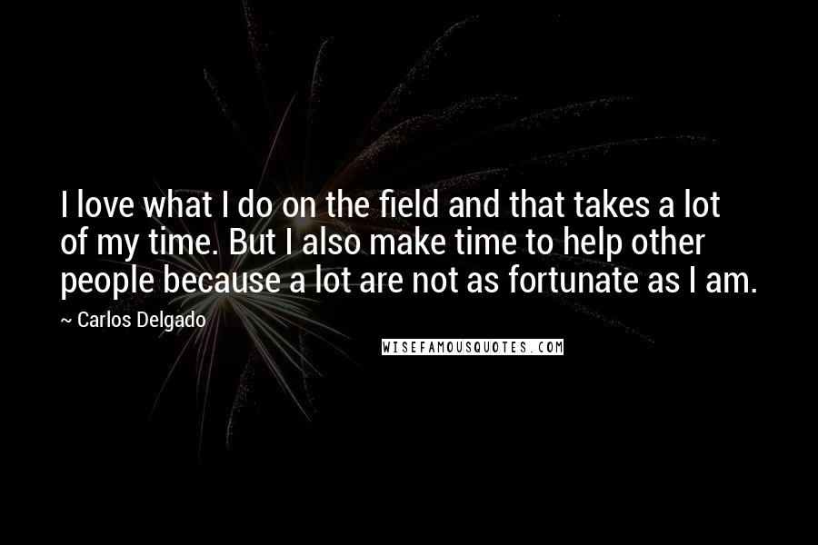 Carlos Delgado Quotes: I love what I do on the field and that takes a lot of my time. But I also make time to help other people because a lot are not as fortunate as I am.