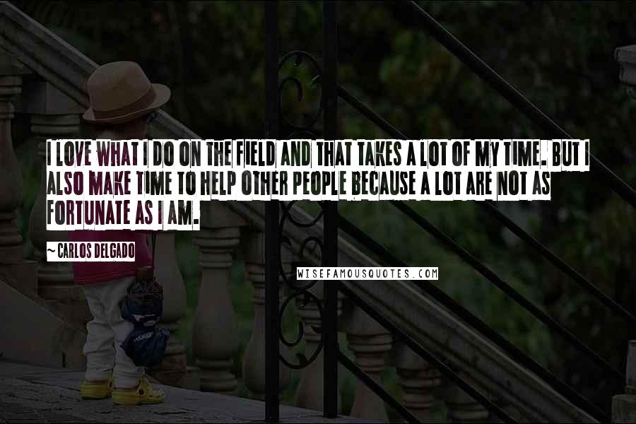 Carlos Delgado Quotes: I love what I do on the field and that takes a lot of my time. But I also make time to help other people because a lot are not as fortunate as I am.