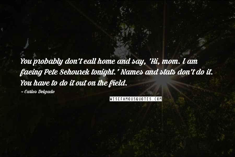 Carlos Delgado Quotes: You probably don't call home and say, 'Hi, mom. I am facing Pete Schourek tonight.' Names and stats don't do it. You have to do it out on the field.