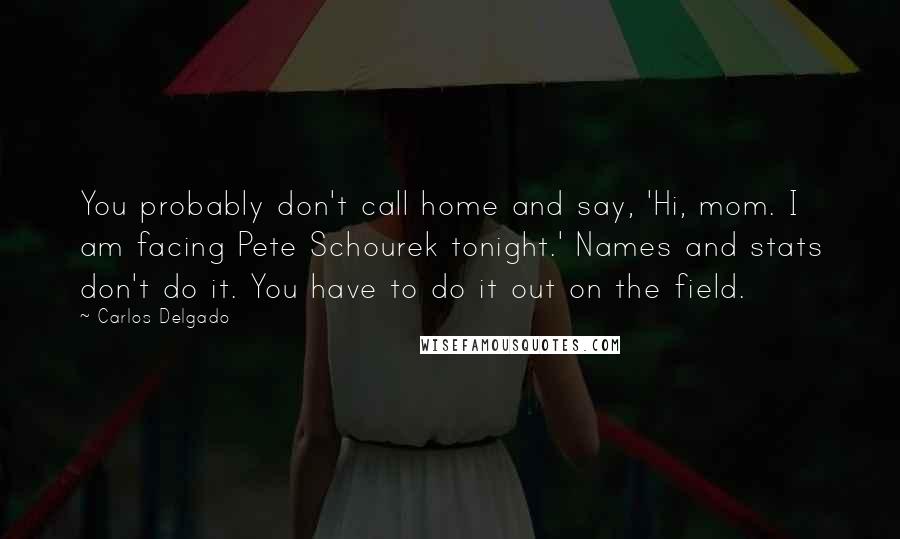 Carlos Delgado Quotes: You probably don't call home and say, 'Hi, mom. I am facing Pete Schourek tonight.' Names and stats don't do it. You have to do it out on the field.