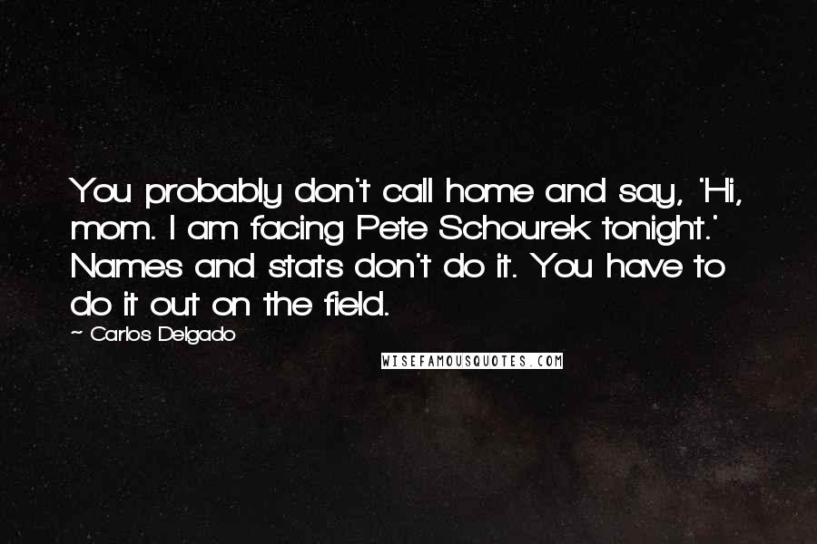 Carlos Delgado Quotes: You probably don't call home and say, 'Hi, mom. I am facing Pete Schourek tonight.' Names and stats don't do it. You have to do it out on the field.