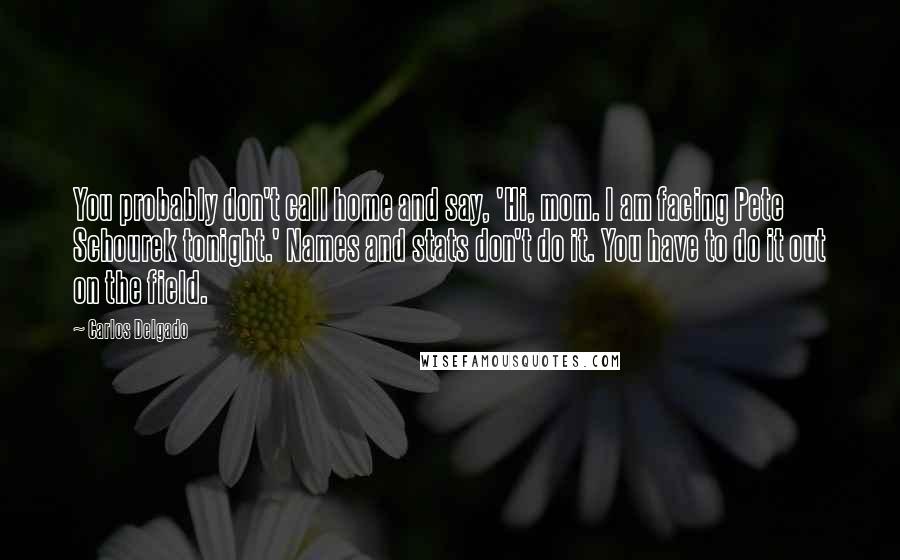 Carlos Delgado Quotes: You probably don't call home and say, 'Hi, mom. I am facing Pete Schourek tonight.' Names and stats don't do it. You have to do it out on the field.