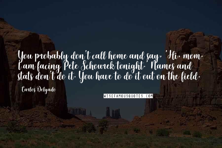 Carlos Delgado Quotes: You probably don't call home and say, 'Hi, mom. I am facing Pete Schourek tonight.' Names and stats don't do it. You have to do it out on the field.