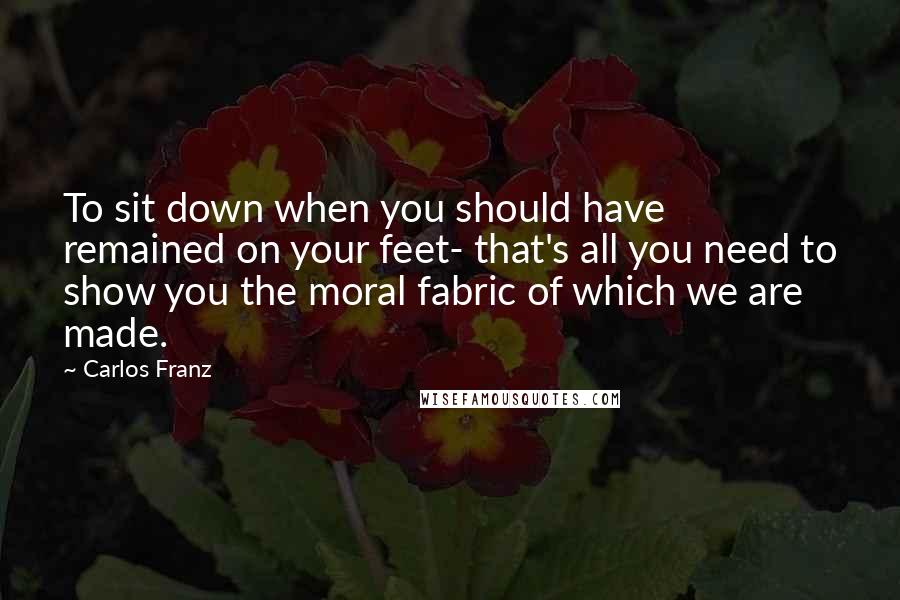 Carlos Franz Quotes: To sit down when you should have remained on your feet- that's all you need to show you the moral fabric of which we are made.