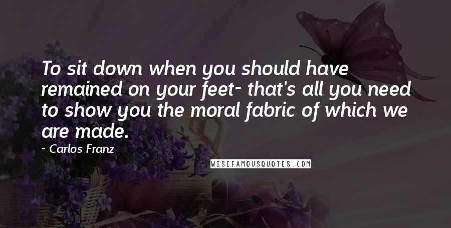 Carlos Franz Quotes: To sit down when you should have remained on your feet- that's all you need to show you the moral fabric of which we are made.