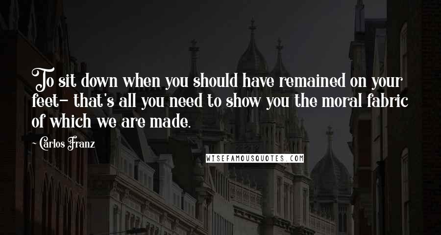 Carlos Franz Quotes: To sit down when you should have remained on your feet- that's all you need to show you the moral fabric of which we are made.