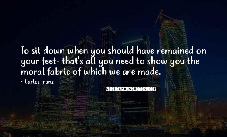 Carlos Franz Quotes: To sit down when you should have remained on your feet- that's all you need to show you the moral fabric of which we are made.