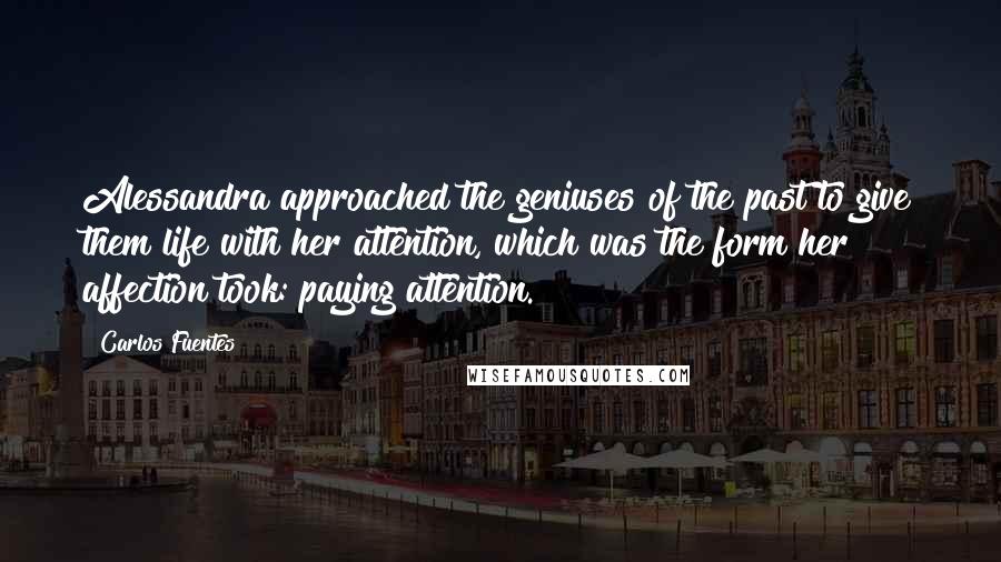 Carlos Fuentes Quotes: Alessandra approached the geniuses of the past to give them life with her attention, which was the form her affection took: paying attention.