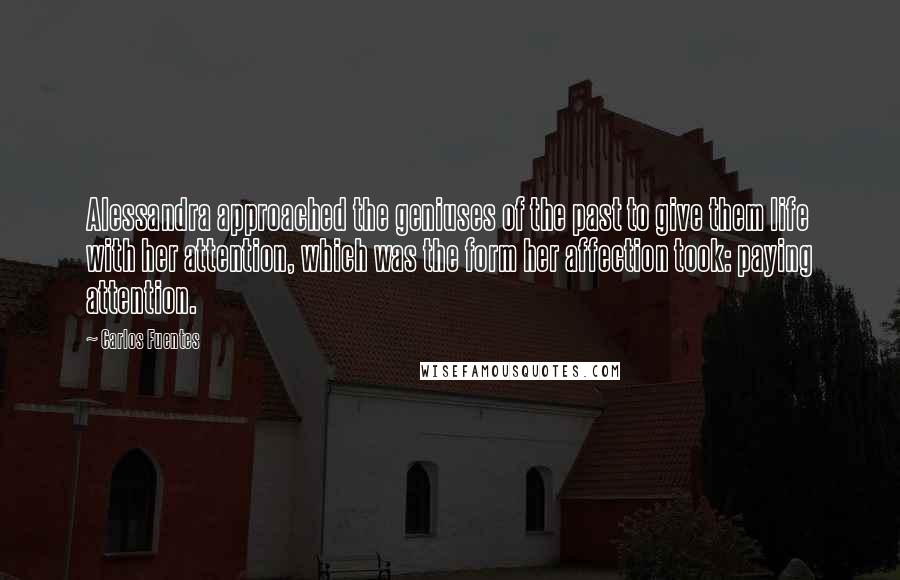 Carlos Fuentes Quotes: Alessandra approached the geniuses of the past to give them life with her attention, which was the form her affection took: paying attention.
