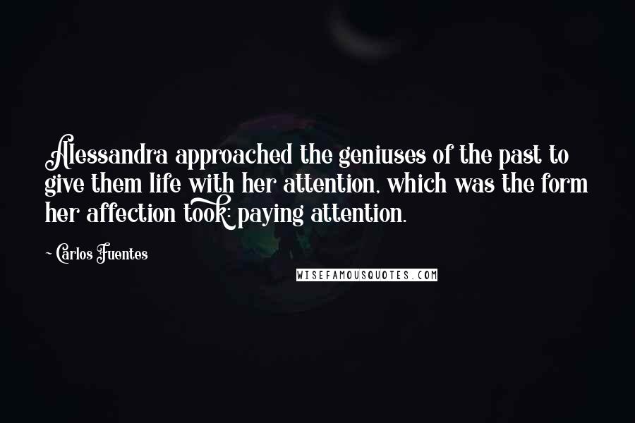 Carlos Fuentes Quotes: Alessandra approached the geniuses of the past to give them life with her attention, which was the form her affection took: paying attention.