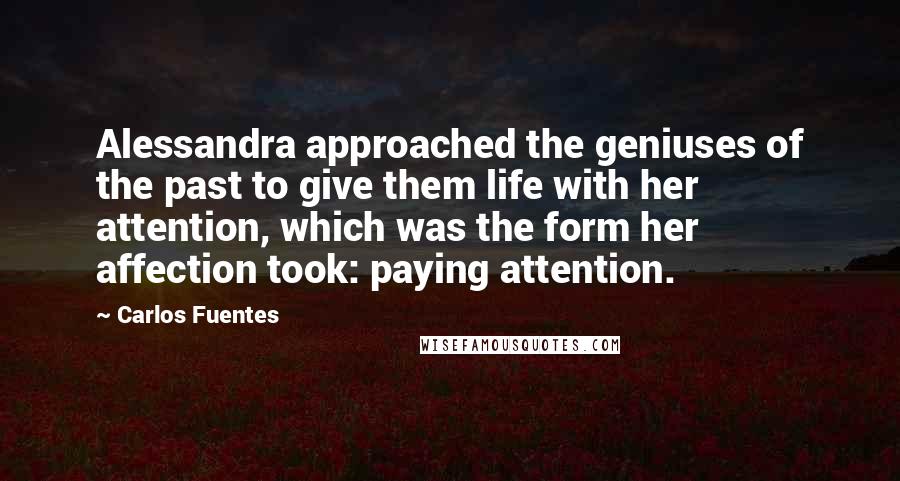 Carlos Fuentes Quotes: Alessandra approached the geniuses of the past to give them life with her attention, which was the form her affection took: paying attention.