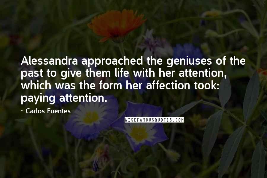 Carlos Fuentes Quotes: Alessandra approached the geniuses of the past to give them life with her attention, which was the form her affection took: paying attention.