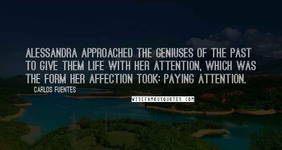 Carlos Fuentes Quotes: Alessandra approached the geniuses of the past to give them life with her attention, which was the form her affection took: paying attention.