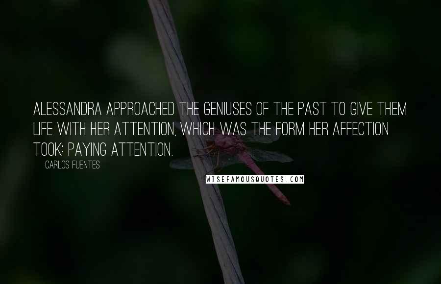 Carlos Fuentes Quotes: Alessandra approached the geniuses of the past to give them life with her attention, which was the form her affection took: paying attention.