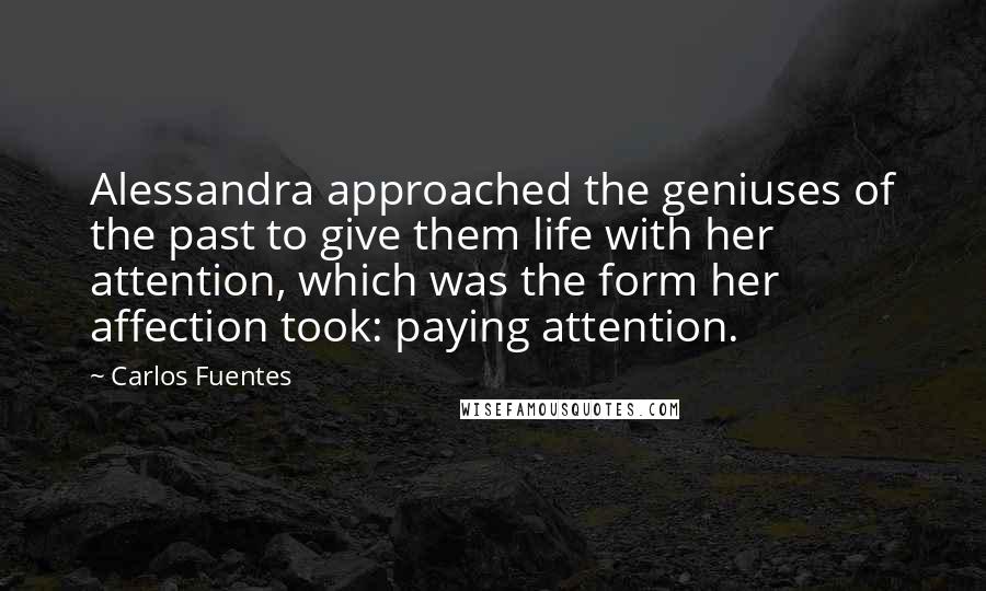 Carlos Fuentes Quotes: Alessandra approached the geniuses of the past to give them life with her attention, which was the form her affection took: paying attention.