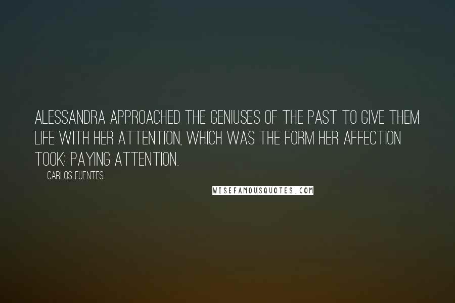 Carlos Fuentes Quotes: Alessandra approached the geniuses of the past to give them life with her attention, which was the form her affection took: paying attention.