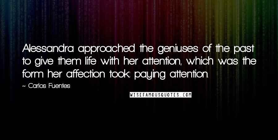 Carlos Fuentes Quotes: Alessandra approached the geniuses of the past to give them life with her attention, which was the form her affection took: paying attention.