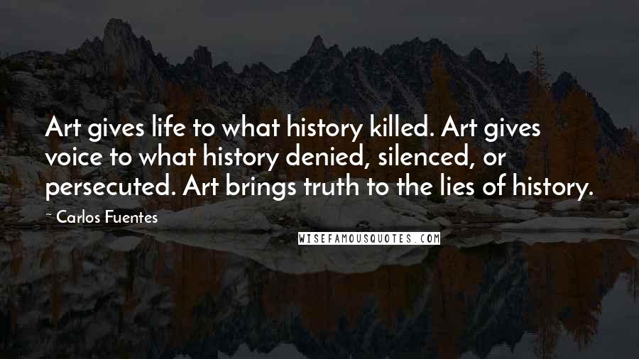 Carlos Fuentes Quotes: Art gives life to what history killed. Art gives voice to what history denied, silenced, or persecuted. Art brings truth to the lies of history.