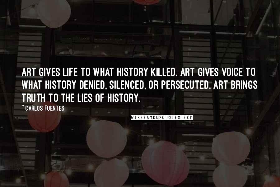 Carlos Fuentes Quotes: Art gives life to what history killed. Art gives voice to what history denied, silenced, or persecuted. Art brings truth to the lies of history.
