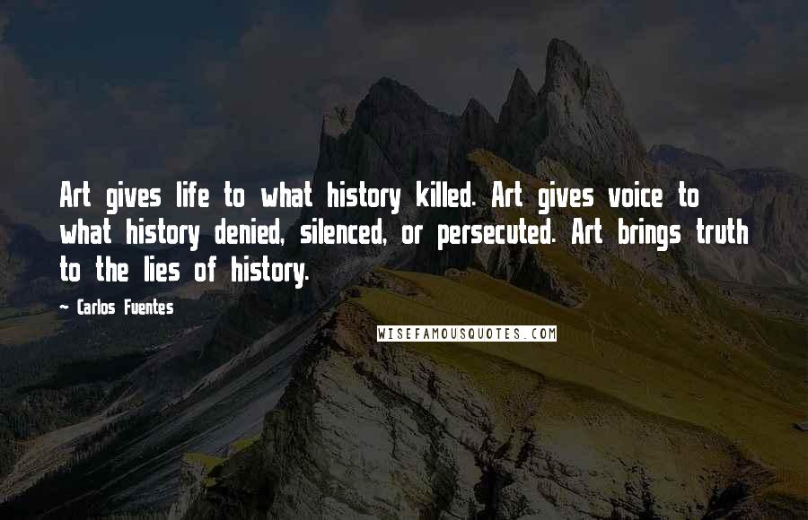 Carlos Fuentes Quotes: Art gives life to what history killed. Art gives voice to what history denied, silenced, or persecuted. Art brings truth to the lies of history.