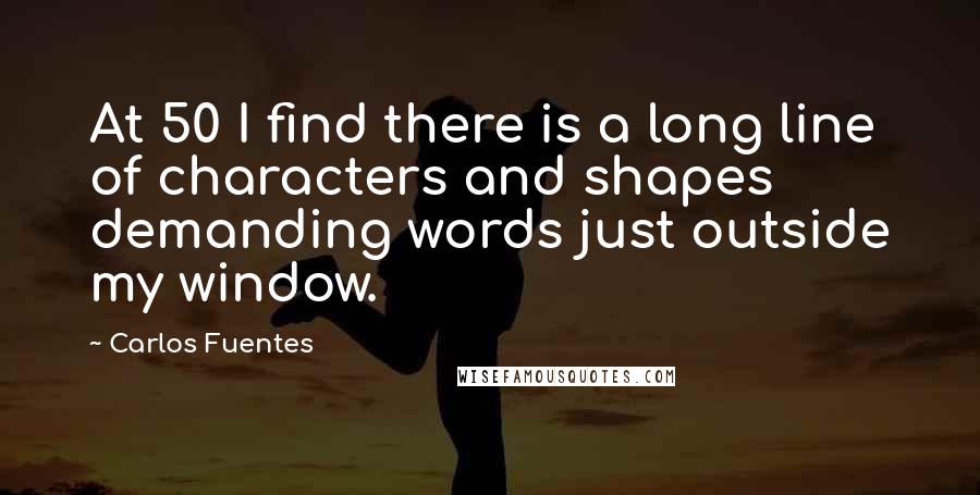 Carlos Fuentes Quotes: At 50 I find there is a long line of characters and shapes demanding words just outside my window.