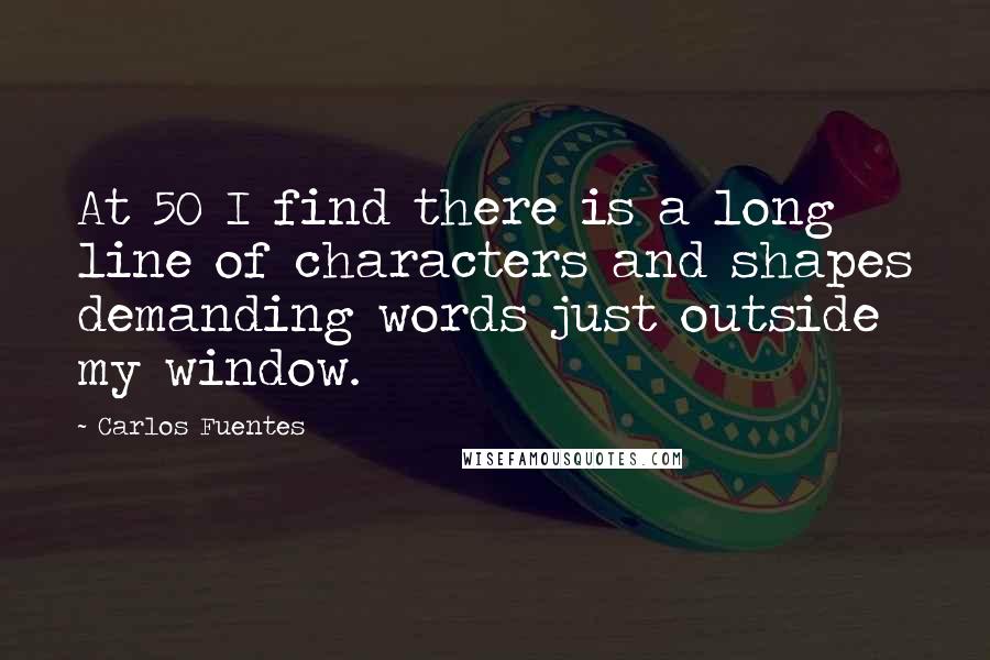 Carlos Fuentes Quotes: At 50 I find there is a long line of characters and shapes demanding words just outside my window.